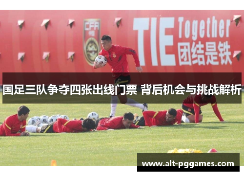 国足三队争夺四张出线门票 背后机会与挑战解析