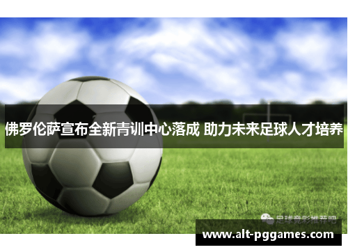 佛罗伦萨宣布全新青训中心落成 助力未来足球人才培养